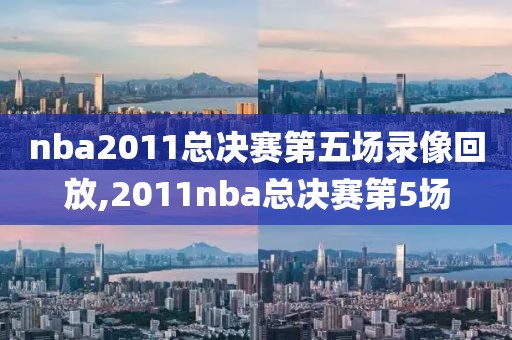 nba2011总决赛第五场录像回放,2011nba总决赛第5场