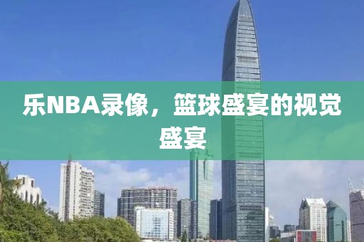 乐NBA录像,篮球盛宴的视觉盛宴