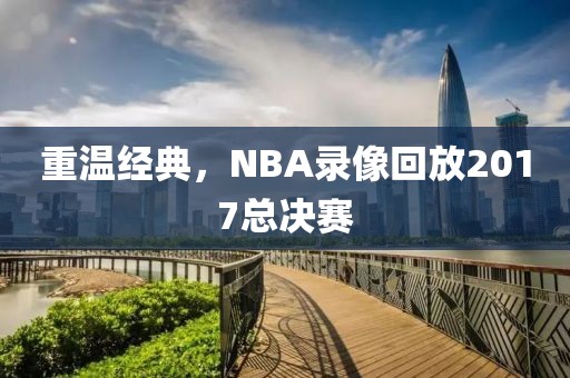 重温经典，NBA录像回放2017总决赛