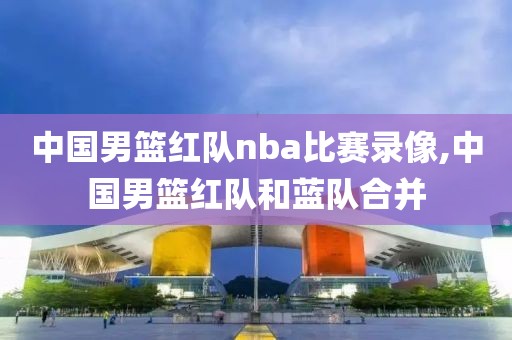 中国男篮红队nba比赛录像,中国男篮红队和蓝队合并