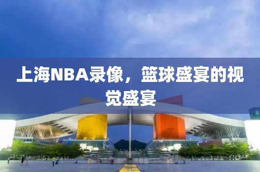 上海NBA录像,篮球盛宴的视觉盛宴