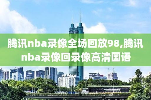腾讯nba录像全场回放98,腾讯nba录像回录像高清国语