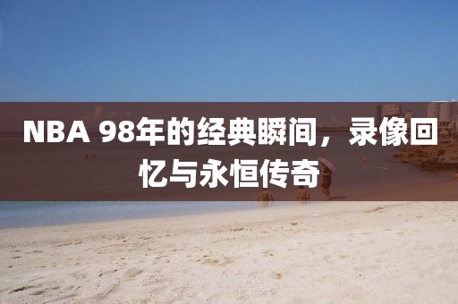 NBA 98年的经典瞬间,录像回忆与永恒传奇