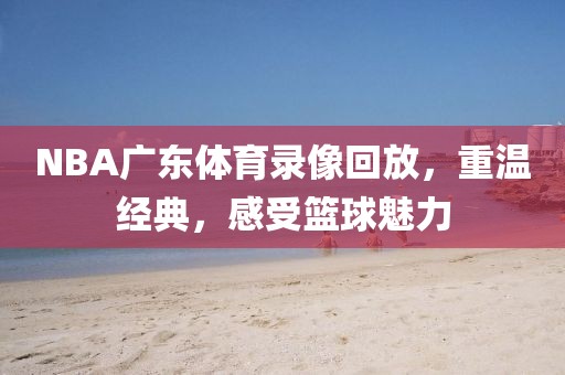 NBA广东体育录像回放，重温经典，感受篮球魅力