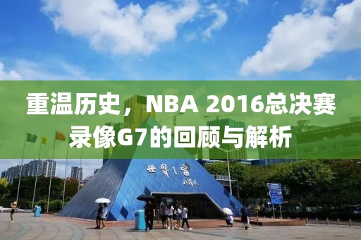 重温历史,NBA 2016总决赛录像G7的回顾与解析