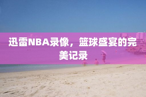 迅雷NBA录像，篮球盛宴的完美记录