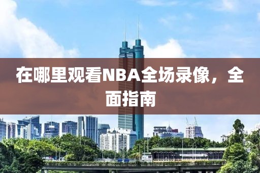 在哪里观看NBA全场录像,全面指南