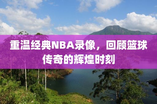 重温经典NBA录像,回顾篮球传奇的辉煌时刻