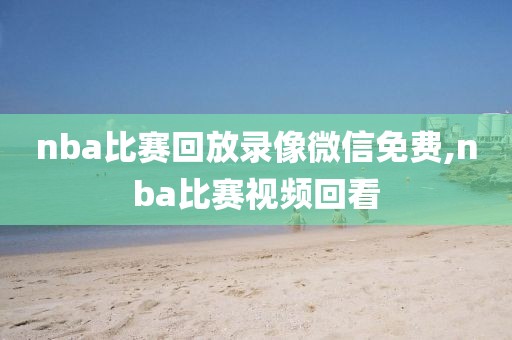 nba比赛回放录像微信免费,nba比赛视频回看