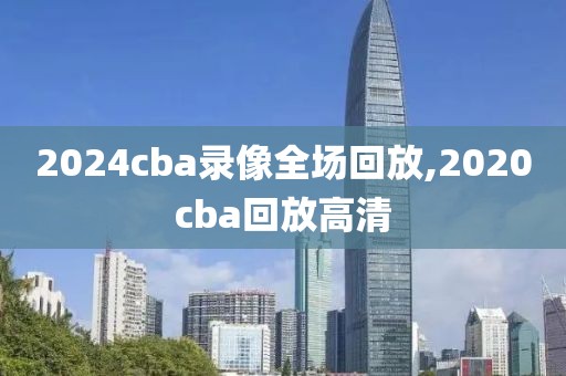 2024cba录像全场回放,2020cba回放高清