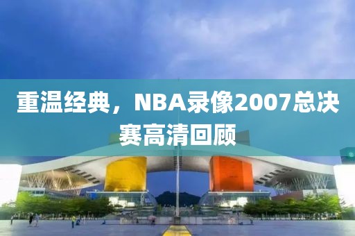 重温经典,NBA录像2007总决赛高清回顾