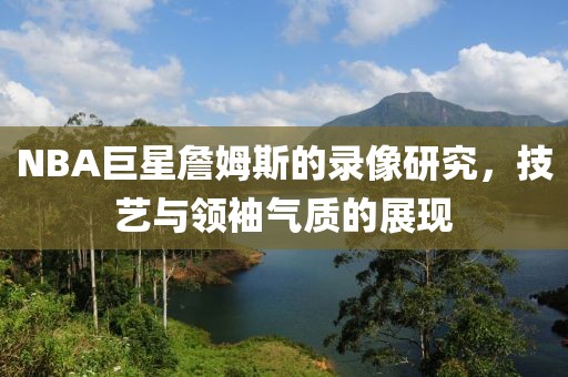 NBA巨星詹姆斯的录像研究，技艺与领袖气质的展现