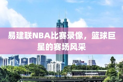 易建联NBA比赛录像,篮球巨星的赛场风采