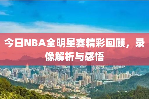 今日NBA全明星赛精彩回顾，录像解析与感悟