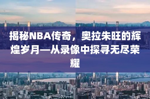 揭秘NBA传奇,奥拉朱旺的辉煌岁月—从录像中探寻无尽荣耀