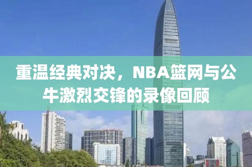 重温经典对决,NBA篮网与公牛激烈交锋的录像回顾