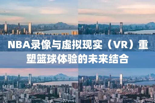 NBA录像与虚拟现实(VR)重塑篮球体验的未来结合