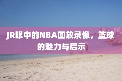 JR眼中的NBA回放录像,篮球的魅力与启示