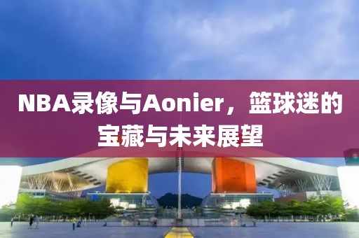 NBA录像与Aonier,篮球迷的宝藏与未来展望