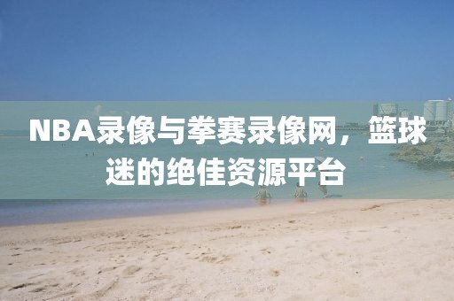 NBA录像与拳赛录像网,篮球迷的绝佳资源平台