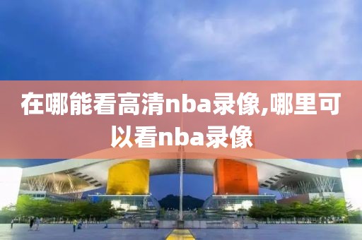 在哪能看高清nba录像,哪里可以看nba录像