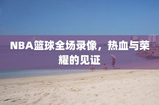 NBA篮球全场录像,热血与荣耀的见证