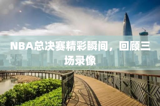 NBA总决赛精彩瞬间，回顾三场录像