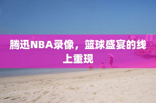 腾迅NBA录像,篮球盛宴的线上重现