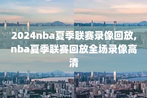 2024nba夏季联赛录像回放,nba夏季联赛回放全场录像高清