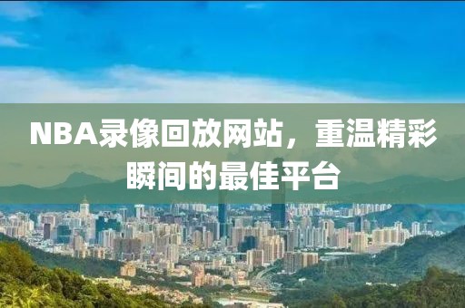 NBA录像回放网站，重温精彩瞬间的最佳平台