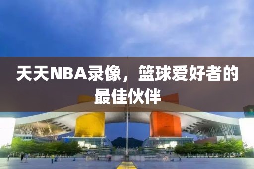 天天NBA录像,篮球爱好者的最佳伙伴
