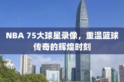 NBA 75大球星录像,重温篮球传奇的辉煌时刻