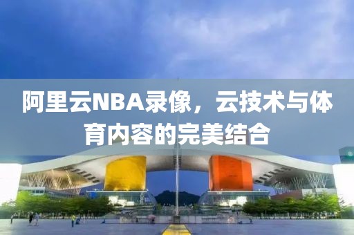 阿里云NBA录像，云技术与体育内容的完美结合