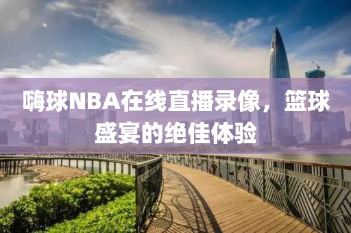 嗨球NBA在线直播录像，篮球盛宴的绝佳体验