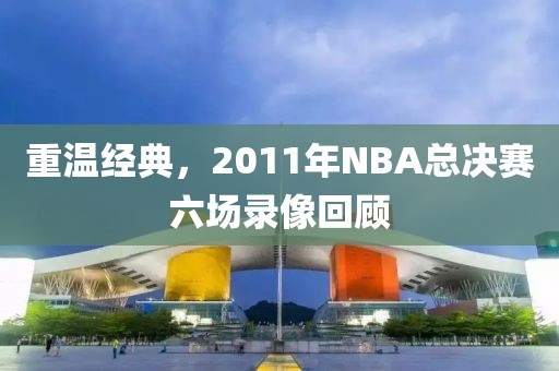重温经典，2011年NBA总决赛六场录像回顾