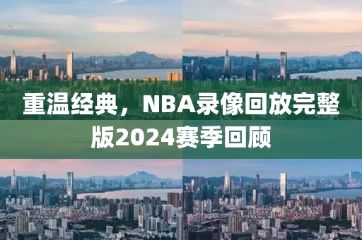 重温经典,NBA录像回放完整版2024赛季回顾
