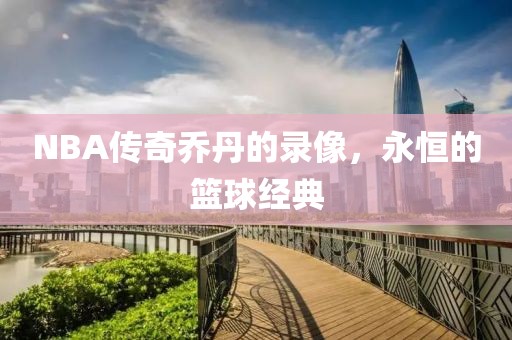 NBA传奇乔丹的录像,永恒的篮球经典