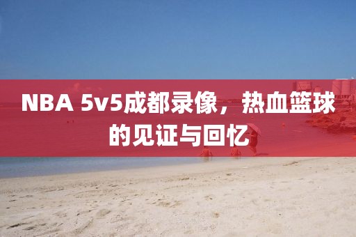 NBA 5v5成都录像,热血篮球的见证与回忆