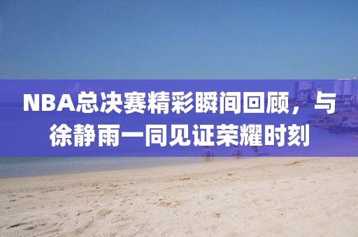 NBA总决赛精彩瞬间回顾，与徐静雨一同见证荣耀时刻