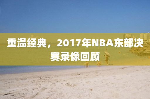 重温经典,2017年NBA东部决赛录像回顾