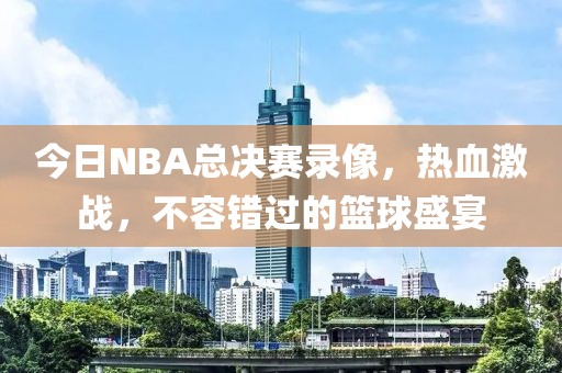 今日NBA总决赛录像,热血激战,不容错过的篮球盛宴