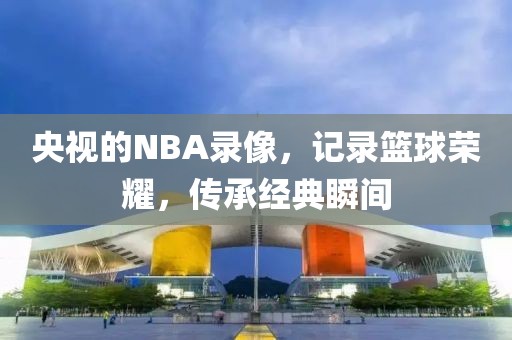 央视的NBA录像，记录篮球荣耀，传承经典瞬间