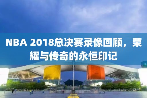 NBA 2018总决赛录像回顾,荣耀与传奇的永恒印记