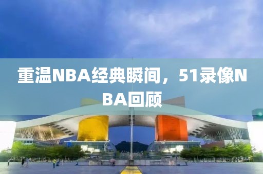 重温NBA经典瞬间，51录像NBA回顾