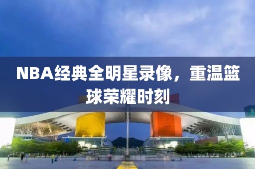 NBA经典全明星录像，重温篮球荣耀时刻