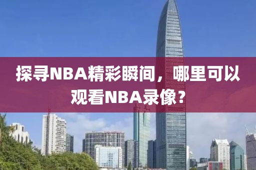 探寻NBA精彩瞬间,哪里可以观看NBA录像?