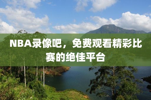 NBA录像吧，免费观看精彩比赛的绝佳平台