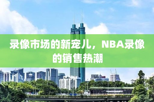 录像市场的新宠儿,NBA录像的销售热潮