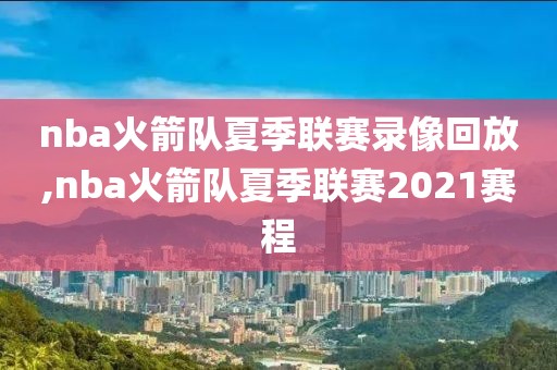 nba火箭队夏季联赛录像回放,nba火箭队夏季联赛2021赛程