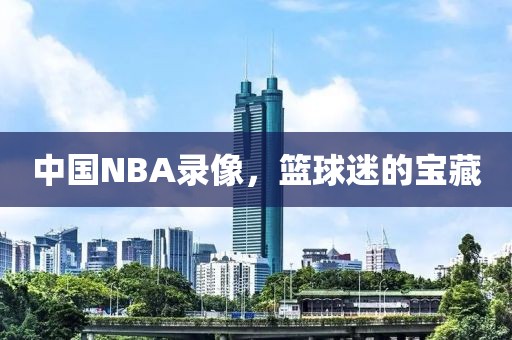 中国NBA录像，篮球迷的宝藏